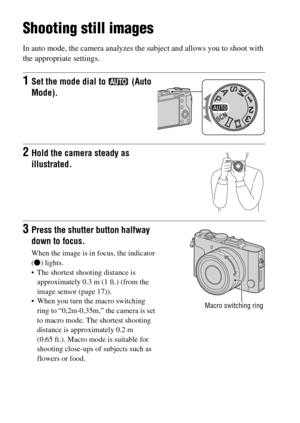 Page 46
GB46
Shooting and viewing images
Shooting still images
In auto mode, the camera analyzes the subject and allows you to shoot with 
the appropriate settings.
1Set the mode dial to   (Auto 
Mode).
2Hold the camera steady as 
illustrated.
3Press the shutter button halfway 
down to focus.
When the image is in focus, the indicator 
(z ) lights.
• The shortest shooting distance is  approximately 0.3 m (1 ft.) (from the 
image sensor (page 17)).
 When you turn the macro switching  ring to “0,2m-0,35m,” the...