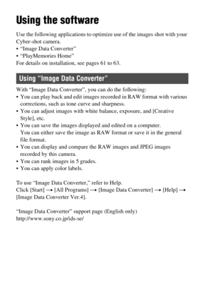 Page 58GB58
Viewing images on a computer
Using the software
Use the following applications to optimize use of the images shot with your 
Cyber-shot camera.
 “Image Data Converter”
 “PlayMemories Home”
For details on installation, see pages 61 to 63.
With “Image Data Converter”, you can do the following:
 You can play back and edit images recorded in RAW format with various 
corrections, such as tone curve and sharpness.
 You can adjust images with white balance, exposure, and [Creative 
Style], etc.
 You can...