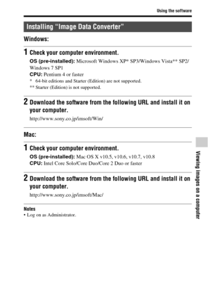 Page 63Using the software
Viewing images on a computer
GB63
Windows:
Mac:
Notes Log on as Administrator.
Installing “Image Data Converter”
1Check your computer environment.
OS (pre-installed): Microsoft Windows XP* SP3/Windows Vista** SP2/
Windows 7 SP1
CPU: Pentium 4 or faster
* 64-bit editions and Starter (Edition) are not supported. 
** Starter (Edition) is not supported.
2Download the software from the following URL and install it on 
your computer.
http://www.sony.co.jp/imsoft/Win/
1Check your computer...