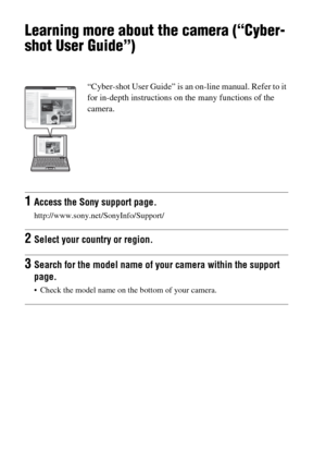 Page 64GB64
Others
Learning more about the camera (“Cyber-
shot User Guide”)
“Cyber-shot User Guide” is an on-line manual. Refer to it 
for in-depth instructions on the many functions of the 
camera.
1Access the Sony support page.
http://www.sony.net/SonyInfo/Support/
2Select your country or region.
3Search for the model name of your camera within the support 
page.
 Check the model name on the bottom of your camera. 