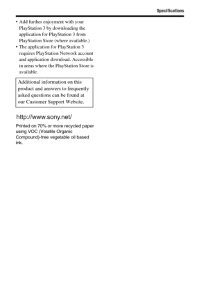 Page 72Specifications
GB72
 Add further enjoyment with your 
PlayStation 3 by downloading the 
application for PlayStation 3 from 
PlayStation Store (where available.)
 The application for PlayStation 3 
requires PlayStation Network account 
and application download. Accessible 
in areas where the PlayStation Store is 
available.
Printed on 70% or more recycled paper 
using VOC (Volatile Organic 
Compound)-free vegetable oil based 
ink.
Additional information on this 
product and answers to frequently 
asked...