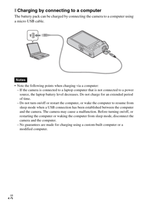 Page 12
GB
12
xCharging by connecting to a computer
The battery pack can be charged by connecting the camera to a computer using 
a micro USB cable.
 Note the following points when charging via a computer:
– If the camera is connected to a laptop computer that is not connected to a power  source, the laptop battery level decreases. Do not charge for an extended period 
of time.
– Do not turn on/off or restart the computer, or wake the computer to resume from 
sleep mode when a USB connection has b een...