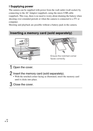 Page 14
GB
14
xSupplying power
The camera can be supplied with power from the wall outlet (wall socket) by 
connecting to the AC Adaptor (supplied), using the micro USB cable 
(supplied). This way, there is no need to worry about draining the battery when 
shooting over extended periods or when the camera is connected to a TV or 
computer.
Shooting and playback are possible without a battery pack in the camera.
Inserting a memory card (sold separately)
1Open the cover.
2Insert the memory card (sold separately)....