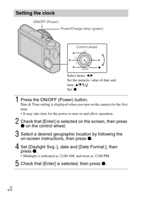 Page 16
GB
16
Setting the clock
1Press the ON/OFF (Power) button.Date & Time setting is displayed when you turn on the camera for the first 
time.
 It may take time for the power to turn on and allow operation.
2Check that [Enter] is selected on the screen, then press 
z on the control wheel.
3Select a desired geographic location by following the 
on-screen instructions, then press  z.
4Set [Daylight Svg.:], date and [Date Format:], then 
press  z.
 Midnight is indicated as 12:00 AM, and noon as 12:00 PM....