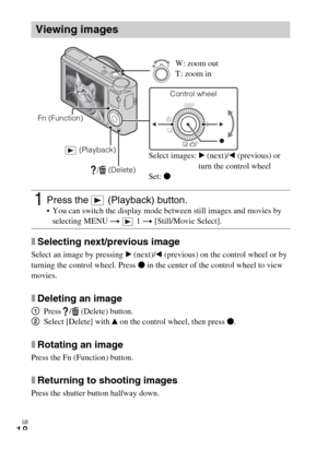 Page 18
GB
18
xSelecting next/previous image
Select an image by pressing B (next)/ b (previous) on the control wheel or by 
turning the control wheel. Press  z in the center of the control wheel to view 
movies.
xDeleting an image
1 Press /  (Delete) button.
2 Select [Delete] with  v on the control wheel, then press  z.
xRotating an image
Press the Fn (Function) button.
xReturning to shooting images
Press the shutter button halfway down.
Viewing images
1Press the   (Playback) button. You can switch the display...