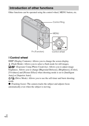 Page 20
GB
20
Other functions can be operated using the control wheel, MENU button, etc. 
xControl wheel
DISP (Display Contents): Allows you to change the screen display.
 (Flash Mode): Allows you to select a flash mode for still images. /  (Exposure Comp./Photo Creativity): Allows you to adjust image 
brightness. Allows you to change [Bkground Defocus], [Brightness], [Color], 
[Vividness] and [Picture Effect] when shooting mode is set to [Intelligent 
Auto] or [Superior Auto]. /  (Drive Mode): Allows you to...