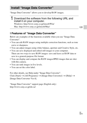 Page 27
GB
27
GB
“Image Data Converter” allows you to develop RAW images.
xFeatures of “Image Data Converter”
Below are examples of the functions available when you use “Image Data 
Converter”. 
 You can edit RAW images using multiple correction functions, such as tone curve or sharpness.
 You can adjust images using white balance, aperture and Creative Style, etc.
 You can save displayed and edited still images to your computer.
There are two ways to save RAW images: save and leave as RAW data or 
save in a...