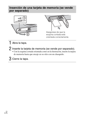 Page 46
ES
12
Inserción de una tarjeta de memoria (se vende 
por separado)
1Abra la tapa.
2Inserte la tarjeta de memoria (se vende por separado). Con la esquina cortada orientada como en la ilustración, inserte la tarjeta de memoria hasta que encaje en su sitio con un chasquido.
3Cierre la tapa.
Asegúrese de que la 
esquina cortada está 
orientada correctamente. 