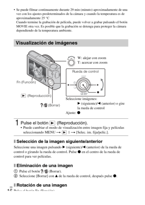 Page 50
ES
16
 Se puede filmar continuamente durante 29 min (minuto) aproximadamente de una 
vez con los ajustes predeterminados de la cámara y cuando la temperatura es de 
aproximadamente 25 °C
Cuando termine la grabación de película,  puede volver a grabar pulsando el botón 
MOVIE otra vez. Es posible que la grabaci ón se detenga para proteger la cámara 
dependiendo de la temperatura ambiente.
xSelección de la imagen siguiente/anterior
Seleccione una imagen pulsando  B (siguiente)/ b (anterior) de la rueda de...