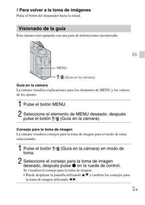 Page 51
ES
17
ES
xPara volver a la toma de imágenes
Pulse el botón del disparador hasta la mitad.
Esta cámara está equipada con una guía de instrucciones incorporada.
Guía en la cámara
La cámara visualiza explicaciones para los elementos de MENU y los valores 
de los ajustes.
Consejo para la toma de imagen
La cámara visualiza consejos para la toma de imagen para el modo de toma 
seleccionado.
Visionado de la guía
1Pulse el botón MENU.
2Seleccione el elemento de MENU deseado, después 
pulse el botón  / (Guía en...