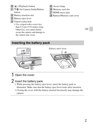 Page 9
GB
9
GB
T (Playback) button
U /  (In-Camera Guide/Delete) 
button
V Battery insertion slot
W Battery eject lever
X Tripod socket hole
 Use a tripod with a screw less 
than 5.5 mm (7/32 inches) long. 
Otherwise, you cannot firmly 
secure the camera, and damage to 
the camera may occur.
Y Access lamp
Z Memory card slot
wj HDMI micro jack
wk Battery/Memory card cover
Inserting the battery pack
1Open the cover.
2Insert the battery pack. While pressing the battery eject lever, insert the battery pack as...