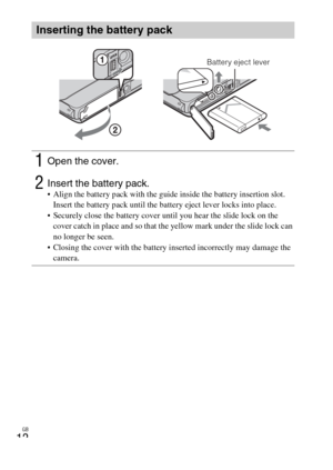 Page 12GB
12
Inserting the battery pack
1Open the cover.
2Insert the battery pack. Align the battery pack with the guide inside the battery insertion slot. 
Insert the battery pack until the battery eject lever locks into place.
 Securely close the battery cover until you hear the slide lock on the 
cover catch in place and so that the yellow mark under the slide lock can 
no longer be seen.
 Closing the cover with the battery inserted incorrectly may damage the 
camera.
Battery eject lever 