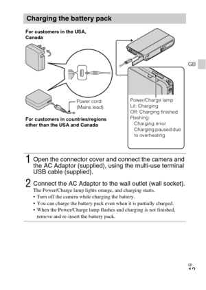 Page 13GB
13
GB
Charging the battery pack
1Open the connector cover and connect the camera and 
the AC Adaptor (supplied), using the multi-use terminal 
USB cable (supplied).
2Connect the AC Adaptor to the wall outlet (wall socket).The Power/Charge lamp lights orange, and charging starts.
 Turn off the camera while charging the battery.
 You can charge the battery pack even when it is partially charged.
 When the Power/Charge lamp flashes and charging is not finished, 
remove and re-insert the battery pack....