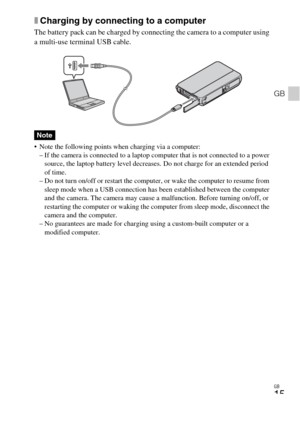 Page 15GB
15
GB
xCharging by connecting to a computer
The battery pack can be charged by connecting the camera to a computer using 
a multi-use terminal USB cable.
 Note the following points when charging via a computer:
– If the camera is connected to a laptop computer that is not connected to a power 
source, the laptop battery level decreases. Do not charge for an extended period 
of time.
– Do not turn on/off or restart the computer, or wake the computer to resume from 
sleep mode when a USB connection has...