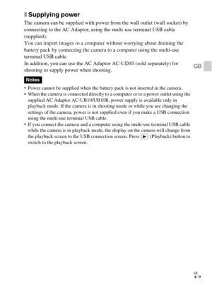 Page 17GB
17
GB
xSupplying power
The camera can be supplied with power from the wall outlet (wall socket) by 
connecting to the AC Adaptor, using the multi-use terminal USB cable 
(supplied).
You can import images to a computer without worrying about draining the 
battery pack by connecting the camera to a computer using the multi-use 
terminal USB cable.
In addition, you can use the AC Adaptor AC-UD10 (sold separately) for 
shooting to supply power when shooting.
 Power cannot be supplied when the battery pack...