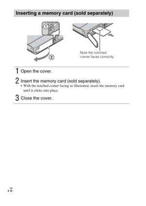 Page 18GB
18
Inserting a memory card (sold separately)
1Open the cover.
2Insert the memory card (sold separately). With the notched corner facing as illustrated, insert the memory card 
until it clicks into place.
3Close the cover.
Note the notched 
corner faces correctly. 