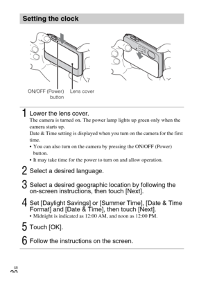 Page 20GB
20
Setting the clock
1Lower the lens cover.The camera is turned on. The power lamp lights up green only when the 
camera starts up.
Date & Time setting is displayed when you turn on the camera for the first 
time.
 You can also turn on the camera by pressing the ON/OFF (Power) 
button.
 It may take time for the power to turn on and allow operation.
2Select a desired language.
3Select a desired geographic location by following the 
on-screen instructions, then touch [Next].
4Set [Daylight Savings] or...