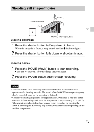 Page 21GB
21
GB
Shooting still images
Shooting movies
 The sound of the lever operating will be recorded when the zoom function 
operates while shooting a movie. The sound of the MOVIE button operating may 
also be recorded when movie recording is finished.
 Continuous shooting is possible for approximately 29 minutes at one time at the 
camera’s default settings and when the temperature is approximately 25°C (77°F). 
When movie recording is finished, you can restart recording by pressing the 
MOVIE button...