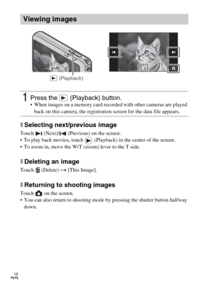 Page 22GB
22
xSelecting next/previous image
Touch   (Next)/  (Previous) on the screen.
 To play back movies, touch   (Playback) in the center of the screen.
 To zoom in, move the W/T (zoom) lever to the T side.
xDeleting an image
Touch  (Delete) t [This Image].
xReturning to shooting images
Touch   on the screen.
 You can also return to shooting mode by pressing the shutter button halfway 
down.
Viewing images
1Press the   (Playback) button. When images on a memory card recorded with other cameras are played...