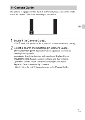 Page 23GB
23
GB
This camera is equipped with a built-in instruction guide. This allows you to 
search the camera’s functions according to your needs.
In-Camera Guide
1Touch  (In-Camera Guide). The   mark will appear on the bottom left of the screen while viewing.
2Select a search method from [In-Camera Guide].Shoot/ playback guide: Search for various operation functions in 
shooting/viewing mode.
Icon guide: Search the function and meaning of displayed icons.
Troubleshooting: Search common problems and their...