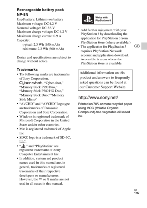 Page 35GB
35
GB
Rechargeable battery pack 
NP-BN
Used battery: Lithium-ion battery
Maximum voltage: DC 4.2 V
Nominal voltage: DC 3.6 V
Maximum charge voltage: DC 4.2 V
Maximum charge current: 0.9 A
Capacity: 
typical: 2.3 Wh (630 mAh)
minimum: 2.2 Wh (600 mAh)
Design and specifications are subject to 
change without notice.
Trademarks The following marks are trademarks 
of Sony Corporation.
, “Cyber-shot,” 
“Memory Stick PRO Duo,” 
“Memory Stick PRO-HG Duo,” 
“Memory Stick Duo,” “Memory 
Stick Micro”
 “AVCHD”...