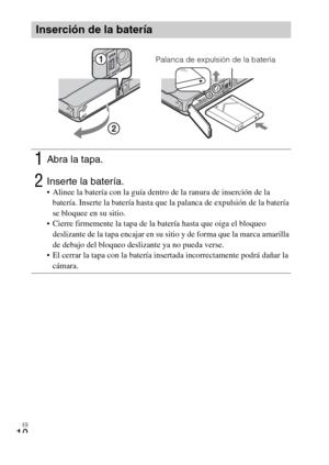 Page 44ES
10
Inserción de la batería
1Abra la tapa.
2Inserte la batería. Alinee la batería con la guía dentro de la ranura de inserción de la 
batería. Inserte la batería hasta que la palanca de expulsión de la batería 
se bloquee en su sitio.
 Cierre firmemente la tapa de la batería hasta que oiga el bloqueo 
deslizante de la tapa encajar en su sitio y de forma que la marca amarilla 
de debajo del bloqueo deslizante ya no pueda verse.
 El cerrar la tapa con la batería insertada incorrectamente podrá dañar la...