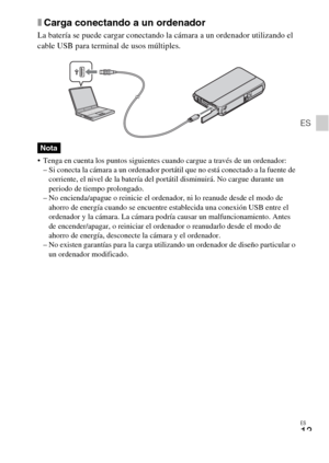 Page 47ES
13
ES
xCarga conectando a un ordenador
La batería se puede cargar conectando la cámara a un ordenador utilizando el 
cable USB para terminal de usos múltiples.
 Tenga en cuenta los puntos siguientes cuando cargue a través de un ordenador:
– Si conecta la cámara a un ordenador portátil que no está conectado a la fuente de 
corriente, el nivel de la batería del portátil disminuirá. No cargue durante un 
periodo de tiempo prolongado.
– No encienda/apague o reinicie el ordenador, ni lo reanude desde el...