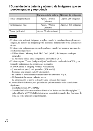 Page 48ES
14
xDuración de la batería y número de imágenes que se 
pueden grabar y reproducir
 El número de arriba de imágenes se aplica cuando la batería está completamente 
cargada. El número de imágenes podrá disminuir dependiendo de las condiciones 
de uso. 
 El número de imágenes que se puede grabar es cuando las tomas se hacen en las 
condiciones siguientes:
– Utilización de “Memory Stick PRO Duo” (Mark2) de Sony (se vende por 
separado)
– La batería se utiliza a una temperatura ambiente de 25 °C
 El...