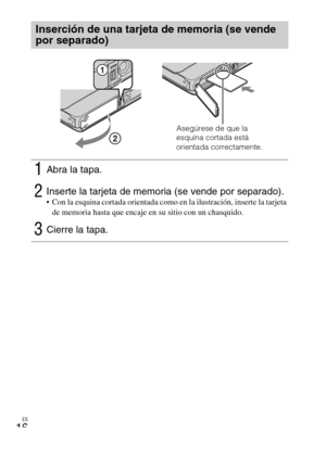 Page 50ES
16
Inserción de una tarjeta de memoria (se vende 
por separado)
1Abra la tapa.
2Inserte la tarjeta de memoria (se vende por separado). Con la esquina cortada orientada como en la ilustración, inserte la tarjeta 
de memoria hasta que encaje en su sitio con un chasquido.
3Cierre la tapa.
Asegúrese de que la 
esquina cortada está 
orientada correctamente. 