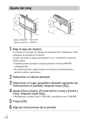 Page 52ES
18
Ajuste del reloj
1Baje la tapa del objetivo.La cámara se enciende. La lámpara de alimentación se ilumina en verde 
solamente al encenderse la cámara.
Cuando encienda la cámara por primera vez se visualizará el ajuste de 
Fecha y Hora.
 También puede encender la cámara pulsando el botón ON/OFF 
(Alimentación).
 Es posible que lleve algún tiempo en conectarse la alimentación y 
permitir realizar operaciones.
2Seleccione un idioma deseado.
3Seleccione un lugar geográfico deseado siguiendo las...