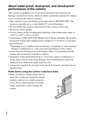 Page 8GB
8
About water-proof, dust-proof, and shock-proof 
performance of the camera
This camera is equipped to be water-proof, dust-proof and shock-proof. 
Damage caused from misuse, abuse or failure to properly maintain the camera 
is not covered by the limited warranty.
 This camera is water-proof/dust-proof equivalent to IEC60529 IP58. The 
camera is operable up to a water depth of 5 m for 60 minutes.
 Do not subject the camera to pressurized water, such as from a tap.
 Do not use in hot springs.
 Use the...