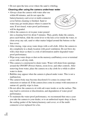 Page 10GB
10
 Do not open the lens cover where the sand is whirling.
Cleaning after using the camera under/near water
 Always clean the camera with water after use 
within 60 minutes, and do not open the 
battery/memory card cover or multi-connector 
cover before cleaning is finished. Sand or 
water may get inside places where it cannot be 
seen. If not rinsed, water-proof performance 
will be degraded.
 Allow the camera to sit in pure water poured 
into a cleaning bowl for about 5 minutes. Then, gently shake...