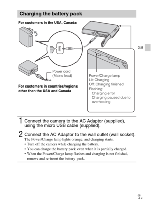 Page 11GB
11
GB
Charging the battery pack
1Connect the camera to the AC Adaptor (supplied), 
using the micro USB cable (supplied).
2Connect the AC Adaptor to the wall outlet (wall socket).The Power/Charge lamp lights orange, and charging starts.
 Turn off the camera while charging the battery.
 You can charge the battery pack even when it is partially charged.
 When the Power/Charge lamp flashes and charging is not finished, 
remove and re-insert the battery pack.
Power cord 
(Mains lead) For customers in the...