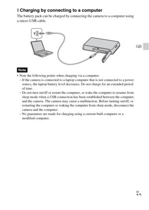 Page 13GB
13
GB
xCharging by connecting to a computer
The battery pack can be charged by connecting the camera to a computer using 
a micro USB cable.
 Note the following points when charging via a computer:
– If the camera is connected to a laptop computer that is not connected to a power 
source, the laptop battery level decreases. Do not charge for an extended period 
of time.
– Do not turn on/off or restart the computer, or wake the computer to resume from 
sleep mode when a USB connection has been...