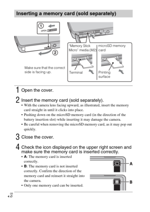 Page 16GB
16
Inserting a memory card (sold separately)
1Open the cover.
2Insert the memory card (sold separately). With the camera lens facing upward, as illustrated, insert the memory 
card straight in until it clicks into place.
 Pushing down on the microSD memory card (in the direction of the 
battery insertion slot) while inserting it may damage the camera.
 Be careful when removing the microSD memory card, as it may pop out 
quickly.
3Close the cover.
4Check the icon displayed on the upper right screen and...