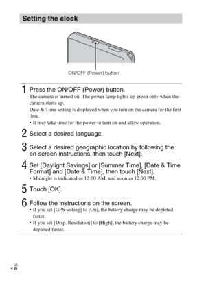 Page 18GB
18
Setting the clock
1Press the ON/OFF (Power) button.The camera is turned on. The power lamp lights up green only when the 
camera starts up.
Date & Time setting is displayed when you turn on the camera for the first 
time.
 It may take time for the power to turn on and allow operation.
2Select a desired language.
3Select a desired geographic location by following the 
on-screen instructions, then touch [Next].
4Set [Daylight Savings] or [Summer Time], [Date & Time 
Format] and [Date & Time], then...