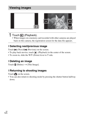 Page 20GB
20
xSelecting next/previous image
Touch   (Next)/  (Previous) on the screen.
 To play back movies, touch   (Playback) in the center of the screen.
 To zoom in, slide the W/T (Zoom) lever to T side.
xDeleting an image
Touch  (Delete) t [This Image].
xReturning to shooting images
Touch   on the screen.
 You can also return to shooting mode by pressing the shutter button halfway 
down.
Viewing images
1Touch  (Playback). When images on a memory card recorded with other cameras are played 
back on this...