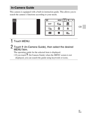 Page 21GB
21
GB
This camera is equipped with a built-in instruction guide. This allows you to 
search the camera’s functions according to your needs.
In-Camera Guide
1Touch MENU.
2Touch   (In-Camera Guide), then select the desired 
MENU item.
The operating guide for the selected item is displayed.
 If you touch   (In-Camera Guide) when the MENU screen is not 
displayed, you can search the guide using keywords or icons. 