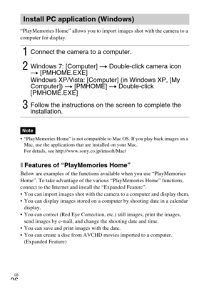 Page 26GB
26
“PlayMemories Home” allows you to import images shot with the camera to a 
computer for display.
 “PlayMemories Home” is not compatible to Mac OS. If you play back images on a 
Mac, use the applications that are installed on your Mac.
For details, see http://www.sony.co.jp/imsoft/Mac/
xFeatures of “PlayMemories Home”
Below are examples of the functions available when you use “PlayMemories 
Home”. To take advantage of the various “PlayMemories Home” functions, 
connect to the Internet and install...