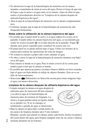 Page 38ES
6
 No abra/cierre la tapa de la batería/tarjeta de memoria con las manos 
mojadas o manchadas de arena ni cerca del agua. Existe el riesgo de que esto 
dé lugar a que la arena o el agua entre en la cámara. Antes de abrir la tapa, 
realice el procedimiento descrito en “Limpieza de la cámara después de 
utilizarla bajo/cerca del agua”.
 Abra la tapa de la batería/tarjeta de memoria con la cámara completamente 
seca.
 Confirme siempre que la tapa de la batería/tarjeta de memoria ha sido 
bloqueada...