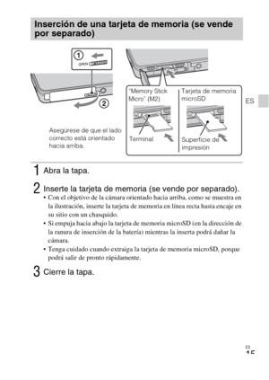Page 47ES
15
ES
Inserción de una tarjeta de memoria (se vende 
por separado)
1Abra la tapa.
2Inserte la tarjeta de memoria (se vende por separado). Con el objetivo de la cámara orientado hacia arriba, como se muestra en 
la ilustración, inserte la tarjeta de memoria en línea recta hasta encaje en 
su sitio con un chasquido.
 Si empuja hacia abajo la tarjeta de memoria microSD (en la dirección de 
la ranura de inserción de la batería) mientras la inserta podrá dañar la 
cámara.
 Tenga cuidado cuando extraiga la...
