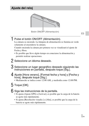 Page 49ES
17
ES
Ajuste del reloj
1Pulse el botón ON/OFF (Alimentación).La cámara se enciende. La lámpara de alimentación se ilumina en verde 
solamente al encenderse la cámara.
Cuando encienda la cámara por primera vez se visualizará el ajuste de 
Fecha y Hora.
 Es posible que lleve algún tiempo en conectarse la alimentación y 
permitir realizar operaciones.
2Seleccione un idioma deseado.
3Seleccione un lugar geográfico deseado siguiendo las 
instrucciones en pantalla, después toque [Sig.].
4Ajuste [Hora...