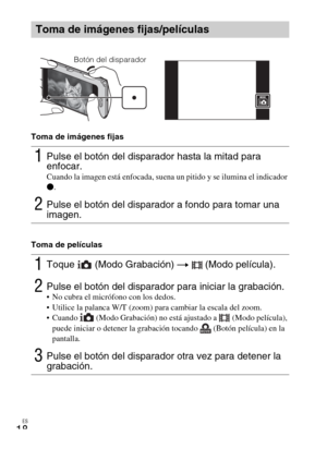 Page 50ES
18
Toma de imágenes fijas
Toma de películas
Toma de imágenes fijas/películas
1Pulse el botón del disparador hasta la mitad para 
enfocar. 
Cuando la imagen está enfocada, suena un pitido y se ilumina el indicador 
z.
2Pulse el botón del disparador a fondo para tomar una 
imagen.
1Toque  (Modo Grabación) t  (Modo película).
2Pulse el botón del disparador para iniciar la grabación. No cubra el micrófono con los dedos.
 Utilice la palanca W/T (zoom) para cambiar la escala del zoom.
 Cuando   (Modo...