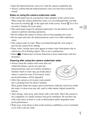 Page 7GB
7
GB
 Open the battery/memory card cover with the camera completely dry.
 Always confirm that the battery/memory card cover has been securely 
locked.
Notes on using the camera under/near water
 The touch panel may be activated by water splashes on the screen icons. 
When using the camera under/near water, it is recommended that you hide 
the icons by touching   on the right side of the screen. Touch   for a few 
seconds to display the icons again.
 The touch panel cannot be operated underwater. Use...