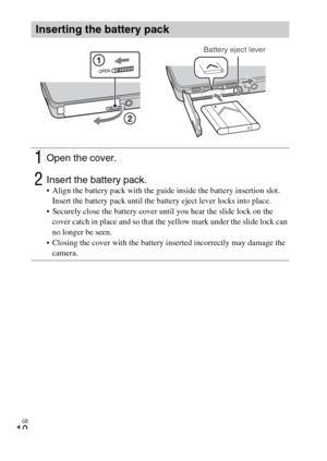 Page 10GB
10
Inserting the battery pack
1Open the cover.
2Insert the battery pack. Align the battery pack with the guide inside the battery insertion slot. 
Insert the battery pack until the battery eject lever locks into place.
 Securely close the battery cover until you hear the slide lock on the 
cover catch in place and so that the yellow mark under the slide lock can 
no longer be seen.
 Closing the cover with the battery inserted incorrectly may damage the 
camera.
Battery eject lever 