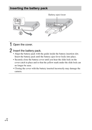 Page 12GB
12
Inserting the battery pack
1Open the cover.
2Insert the battery pack. Align the battery pack with the guide inside the battery insertion slot. 
Insert the battery pack until the battery eject lever locks into place.
 Securely close the battery cover until you hear the slide lock on the 
cover catch in place and so that the yellow mark under the slide lock can 
no longer be seen.
 Closing the cover with the battery inserted incorrectly may damage the 
camera.
Battery eject lever 