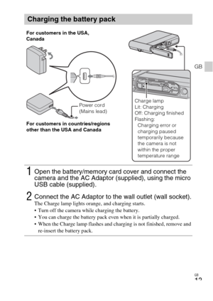 Page 13GB
13
GB
Charging the battery pack
1Open the battery/memory card cover and connect the 
camera and the AC Adaptor (supplied), using the micro 
USB cable (supplied).
2Connect the AC Adaptor to the wall outlet (wall socket).The Charge lamp lights orange, and charging starts.
 Turn off the camera while charging the battery.
 You can charge the battery pack even when it is partially charged.
 When the Charge lamp flashes and charging is not finished, remove and 
re-insert the battery pack.
Power cord 
(Mains...