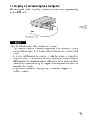 Page 15GB
15
GB
xCharging by connecting to a computer
The battery pack can be charged by connecting the camera to a computer using 
a micro USB cable.
 Note the following points when charging via a computer:
– If the camera is connected to a laptop computer that is not connected to a power 
source, the laptop battery level decreases. Do not charge for an extended period 
of time.
– Do not turn on/off or restart the computer, or wake the computer to resume from 
sleep mode when a USB connection has been...