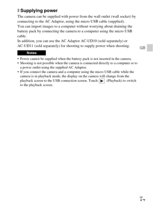 Page 17GB
17
GB
xSupplying power
The camera can be supplied with power from the wall outlet (wall socket) by 
connecting to the AC Adaptor, using the micro USB cable (supplied).
You can import images to a computer without worrying about draining the 
battery pack by connecting the camera to a computer using the micro USB 
cable.
In addition, you can use the AC Adaptor AC-UD10 (sold separately) or 
AC-UD11 (sold separately) for shooting to supply power when shooting.
 Power cannot be supplied when the battery...