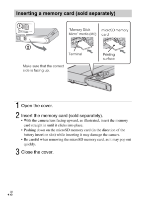 Page 18GB
18
Inserting a memory card (sold separately)
1Open the cover.
2Insert the memory card (sold separately). With the camera lens facing upward, as illustrated, insert the memory 
card straight in until it clicks into place.
 Pushing down on the microSD memory card (in the direction of the 
battery insertion slot) while inserting it may damage the camera.
 Be careful when removing the microSD memory card, as it may pop out 
quickly.
3Close the cover.
“Memory Stick 
Micro” media (M2)microSD memory 
card...
